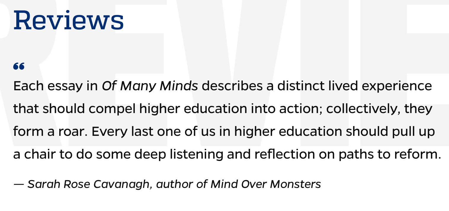 Each essay in Of Many Minds describes a distinct lived experience that should compel higher education into action; collectively, they form a roar. Every last one of us in higher education should pull up a chair to do some deep listening and reflection on paths to reform. — Sarah Rose Cavanagh, author of Mind Over Monsters