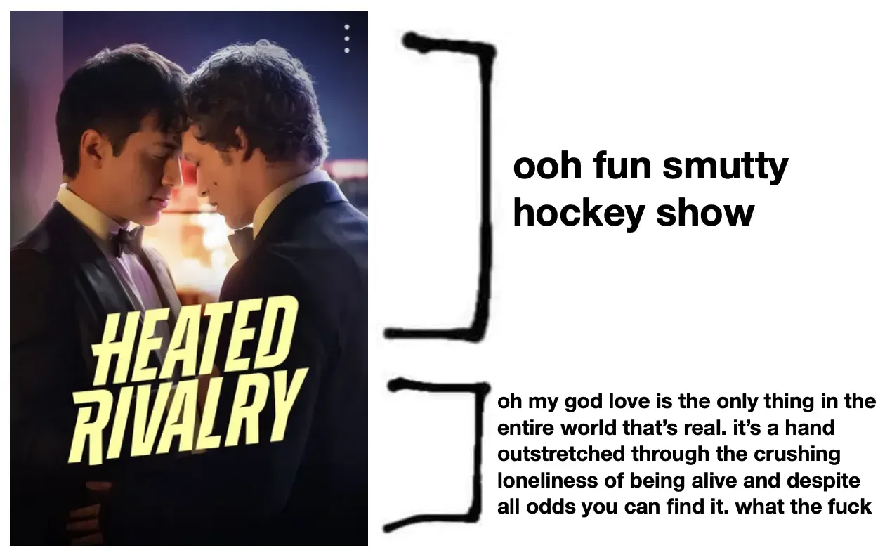 Lede image for Jenka's essay. Heated Rivalry cover art, brackets 2/3 "ooh fun smutty hockey show" and 1/3 "oh my god love is the only thing in the entire world that's real. It's a hand outstretched through the crushing loneliness of being alive and despite all odds you can find it. what the fuck